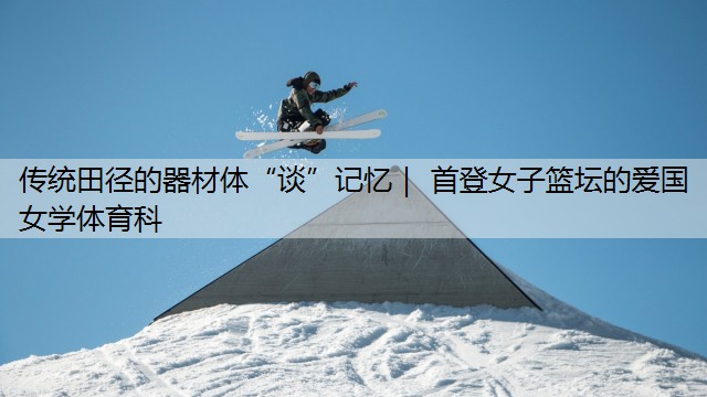 <strong>传统田径的器材体“谈”记忆｜ 首登女子篮坛的​爱国女学体育科</strong>